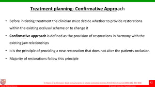 © Ramaiah University of Applied Sciences
42
Faculty of Dental Sciences
Treatment planning- Confirmative Approach
• Before initiating treatment the clinician must decide whether to provide restorations
within the existing occlusal scheme or to change it
• Confirmative approach is defined as the provision of restorations in harmony with the
existing jaw relationships
• It is the principle of providing a new restoration that does not alter the patients occlusion
• Majority of restorations follow this principle
S J Davies et al, Occlusion: Good occlusal practice in simple restorative dentistry. British Dental Journal (2001) 191, 365-3810
 