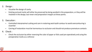 © Ramaiah University of Applied Sciences
45
Faculty of Dental Sciences
2. Design :
– Visualize the design of cavity
– Existing occlusal marks will either be preserved by being avoided in the preparation, or they will be
involved in the design, but never end preparation margins at these points.
3. Execution :
– Controlled interproximal cutting and care in restoring axial tooth contour to avoid overcontouring is
essential
– Carving of restoration must be harmonious to occlusion and should not produce premature contacts
4. Check :
– Check the occlusion by either reversing the color of paper or foils used pre-operatively and using the
preoperative marks as a refrence
 
