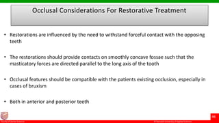 © Ramaiah University of Applied Sciences
46
Faculty of Dental Sciences
Occlusal Considerations For Restorative Treatment
• Restorations are influenced by the need to withstand forceful contact with the opposing
teeth
• The restorations should provide contacts on smoothly concave fossae such that the
masticatory forces are directed parallel to the long axis of the tooth
• Occlusal features should be compatible with the patients existing occlusion, especially in
cases of bruxism
• Both in anterior and posterior teeth
 
