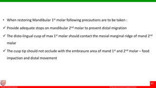 © Ramaiah University of Applied Sciences
47
Faculty of Dental Sciences
• When restoring Mandibular 1st molar following precautions are to be taken :
 Provide adequate stops on mandibular 2nd molar to prevent distal migration
 The disto-lingual cusp of max 1st molar should contact the mesial marginal ridge of mand 2nd
molar
 The cusp tip should not occlude with the embrasure area of mand 1st and 2nd molar – food
impaction and distal movement
 