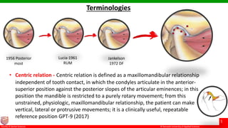 © Ramaiah University of Applied Sciences
5
Faculty of Dental Sciences
Terminologies
• Centric relation - Centric relation is defined as a maxillomandibular relationship
independent of tooth contact, in which the condyles articulate in the anterior-
superior position against the posterior slopes of the articular eminences; in this
position the mandible is restricted to a purely rotary movement; from this
unstrained, physiologic, maxillomandibular relationship, the patient can make
vertical, lateral or protrusive movements; it is a clinically useful, repeatable
reference position GPT-9 (2017)
Jankelson
1972 DF
1956 Posterior
most
Lucia-1961
RUM
 