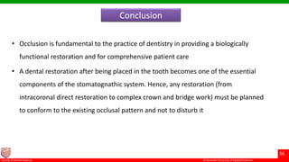 © Ramaiah University of Applied Sciences
56
Faculty of Dental Sciences
Conclusion
• Occlusion is fundamental to the practice of dentistry in providing a biologically
functional restoration and for comprehensive patient care
• A dental restoration after being placed in the tooth becomes one of the essential
components of the stomatognathic system. Hence, any restoration (from
intracoronal direct restoration to complex crown and bridge work) must be planned
to conform to the existing occlusal pattern and not to disturb it
 