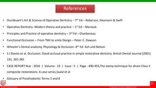© Ramaiah University of Applied Sciences
57
Faculty of Dental Sciences
References
• Sturdevant’s Art & Science of Operative Dentistry – 7th Ed – Roberson, Heymann & Swift
• Operative Dentistry- Modern theory and practice – 1st Ed – Marzouk
• Principles and Practice of operative dentistry – 3rd Ed – Charbeneau
• Functional Occlusion – From TMJ to smile Design – Peter. E. Dawson
• Wheeler’s Dental anatomy, Physiology & Occlusion- 8th Ed- Ash and Nelson
• S J Davies et al, Occlusion: Good occlusal practice in simple restorative dentistry. British Dental Journal (2001)
191, 365-381
• CASE REPORT:Year : 2016 | Volume : 19 | Issue : 5 | Page : 490-493,The stamp technique for direct Class II
composite restorations: A case series,Saaid et al
• Glossary of Prosthodontic Terms 5 and 8
 