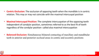 © Ramaiah University of Applied Sciences
6
Faculty of Dental Sciences
• Centric Occlusion: The occlusion of opposing teeth when the mandible is in centric
relation. This may or may not coincide with the maximal intercuspal position
• Maximal Intercuspal Position: The complete intercuspation of the opposing teeth
independent of condylar position, sometimes referred to as the best fit of teeth
regardless of the condylar position- called also maximal intercuspation
• Balanced Occlusion: Simultaneous bilateral contacting of maxillary and mandibular
teeth in anterior and posterior occlusal areas in centric and eccentric positions
 