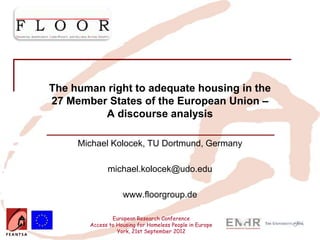 Insert your logo here




          The human right to adequate housing in the
          27 Member States of the European Union –
                   A discourse analysis

                        Michael Kolocek, TU Dortmund, Germany

                                michael.kolocek@udo.edu

                                      www.floorgroup.de

                                  European Research Conference
                          Access to Housing for Homeless People in Europe
                                    York, 21st September 2012
 