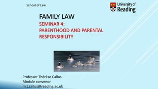 FAMILY LAW
SEMINAR 4:
PARENTHOOD AND PARENTAL
RESPONSIBILITY
Professor Thérèse Callus
Module convenor
m.t.callus@reading.ac.uk
School of Law
 