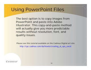 Using PowerPoint Files
  The best option is to copy images from
  PowerPoint and paste into Adobe
  Illustrator. This copy-and-paste method
  will actually give you more predictable
  results without resolution, font, and
  quality issues.

  Please see this tutorial available on the Cadmus Digital art site
     http://cpc.cadmus.com/da/howto/creating_ai_eps_excel




                                        14
 