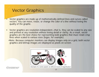 Vector Graphics

• Vector graphics are made up of mathematically defined lines and curves called
  vectors. You can move, resize, or change the color of a line without losing the
  quality of the graphic.

• Vector graphics are resolution-independent—that is, they can be scaled to any size
  and printed at any resolution without losing detail or clarity. As a result, vector
  graphics are the best choice for representing bold graphics that must retain crisp
  lines when scaled to various sizes (logos, for example).
 •Note: Because computer monitors can display images only on a grid, both vector
  graphics and bitmap images are displayed as pixels on-screen.




                                                15
 