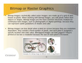 Bitmap or Raster Graphics

• Bitmap images—technically called raster images—are made up of a grid of dots
  known as pixels. When working with bitmap images, you edit pixels rather than
  objects or shapes. Bitmap images are the most common electronic medium for
  continuous-tone images, such as photographs or digital paintings, because they
  can represent subtle gradations of shades and color.

• Bitmap images can lose detail when scaled on-screen because they are resolution-
  dependent, they contain a fixed number of pixels, and each pixel is assigned a
  specific location and color value. Bitmapped images can look jagged if they’ re
  printed at too low a resolution because the size of each pixel is increased.




                                               16
 