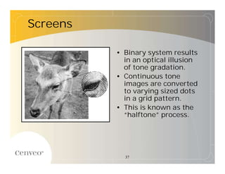 Screens

          • Binary system results
            in an optical illusion
            of tone gradation.
          • Continuous tone
            images are converted
            to varying sized dots
            in a grid pattern.
          • This is known as the
            “halftone”  process.




            37
 