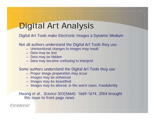 Digital Art Analysis
Digital Art Tools make Electronic Images a Dynamic Medium

Not all authors understand the Digital Art Tools they use
    – Unintentional changes to images may result
    – Data may be lost
    – Data may be hidden
    – Data may become confusing to interpret

Some authors understand the Digital Art Tools they use
    – Proper image preparation may occur
    – Images may be enhanced
    – Images may be beautified
    – Images may be altered, in the worst cases, fraudulently

Hwang et al., Science 303(5664): 1669-1674, 2004 brought
  this issue to front page news
 