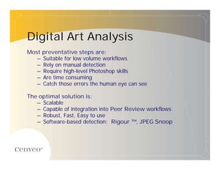 Digital Art Analysis
Most preventative steps are:
   – Suitable for low volume workflows
   – Rely on manual detection
   – Require high-level Photoshop skills
   – Are time consuming
   – Catch those errors the human eye can see

The optimal solution is:
   – Scalable
   – Capable of integration into Peer Review workflows
   – Robust, Fast, Easy to use
   – Software-based detection: Rigour ™, JPEG Snoop
 