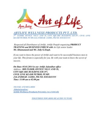ARTLIFE WELLNESS PRODUCTS PVT. LTD.
RD

3 FLOOR, OFFICE NO.11 AND 18, CITY SQUARE BUILDING EH-197, CIVIL LINE
KEASR PETROL PUMP.JALANDHAR -144001, PH.NO. 01814651555

Respected all Distributors of Artlife, Artlife Punjab organizing PRODUCT
TRAINING and BUSINESS FORUM with Art Life senior leader
Mr. Khumanand and Mr. Jolly G.Singh.
If you want to know the power of Artlife and want to be successfull business men in
your life. This forum is especially for you. Be with your team to know the secret of
success.
On Date: 05.01.2014 in our Artlife Jalandhar office
Address: 3RD FLOOR, OFFICE NO.11 AND 18,
CITY SQUARE BUILDING EH-197,
CIVIL LINE KEASR PETROL PUMP.
JALANDHAR -144001, PH.NO. 01814651555
Time: 11:00 am to 02:00 pm
THANKS AND REGARDS

Administration:
Artlife Wellness Products Pvt.Ltd.( JALANDHAR)

TOGETHER TOWARDS HEALTHY FUTURE

 