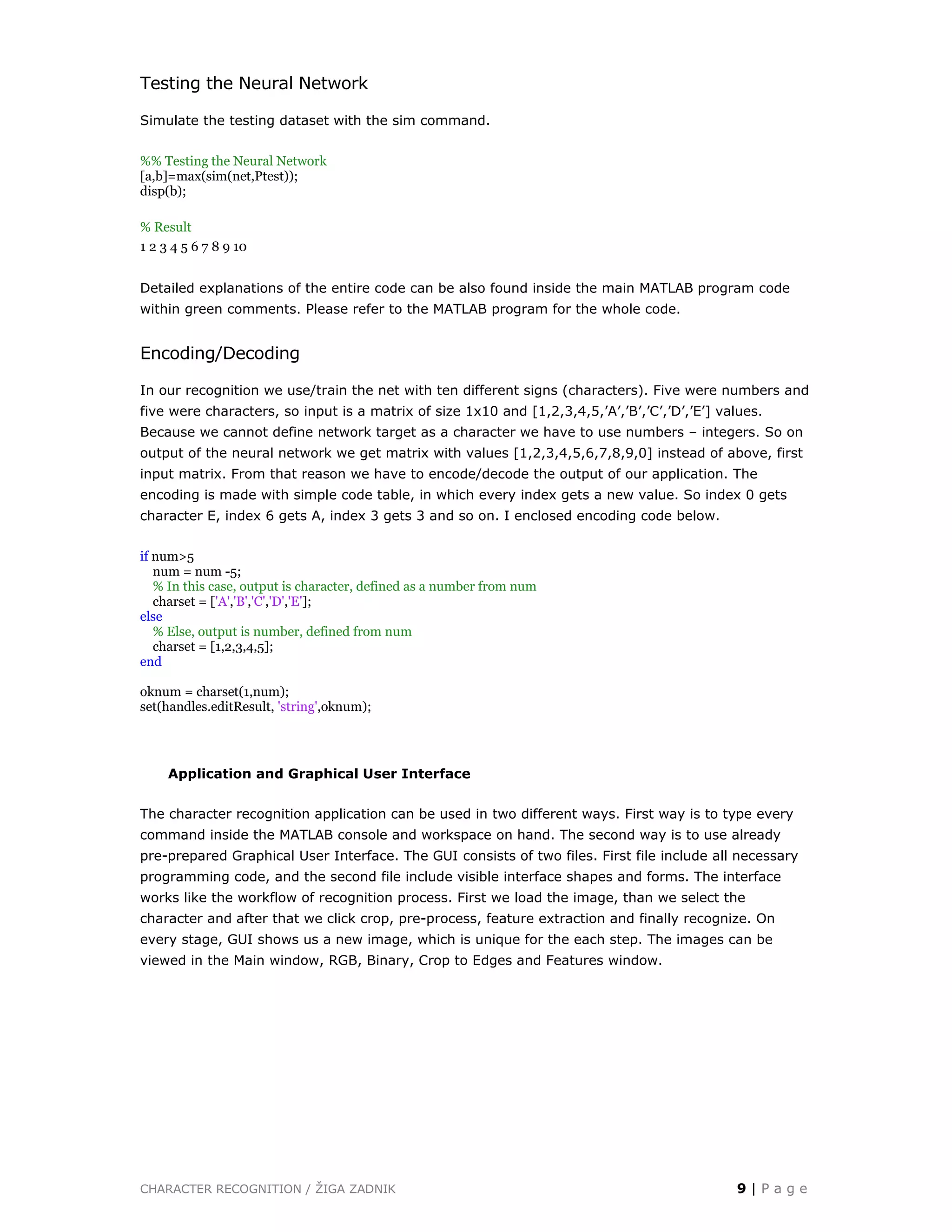 CHARACTER RECOGNITION / ŽIGA ZADNIK 9 | P a g e
Testing the Neural Network
Simulate the testing dataset with the sim command.
%% Testing the Neural Network
[a,b]=max(sim(net,Ptest));
disp(b);
% Result
1 2 3 4 5 6 7 8 9 10
Detailed explanations of the entire code can be also found inside the main MATLAB program code
within green comments. Please refer to the MATLAB program for the whole code.
Encoding/Decoding
In our recognition we use/train the net with ten different signs (characters). Five were numbers and
five were characters, so input is a matrix of size 1x10 and [1,2,3,4,5,’A’,’B’,’C’,’D’,’E’] values.
Because we cannot define network target as a character we have to use numbers – integers. So on
output of the neural network we get matrix with values [1,2,3,4,5,6,7,8,9,0] instead of above, first
input matrix. From that reason we have to encode/decode the output of our application. The
encoding is made with simple code table, in which every index gets a new value. So index 0 gets
character E, index 6 gets A, index 3 gets 3 and so on. I enclosed encoding code below.
if num>5
num = num -5;
% In this case, output is character, defined as a number from num
charset = ['A','B','C','D','E'];
else
% Else, output is number, defined from num
charset = [1,2,3,4,5];
end
oknum = charset(1,num);
set(handles.editResult, 'string',oknum);
Application and Graphical User Interface
The character recognition application can be used in two different ways. First way is to type every
command inside the MATLAB console and workspace on hand. The second way is to use already
pre-prepared Graphical User Interface. The GUI consists of two files. First file include all necessary
programming code, and the second file include visible interface shapes and forms. The interface
works like the workflow of recognition process. First we load the image, than we select the
character and after that we click crop, pre-process, feature extraction and finally recognize. On
every stage, GUI shows us a new image, which is unique for the each step. The images can be
viewed in the Main window, RGB, Binary, Crop to Edges and Features window.
 