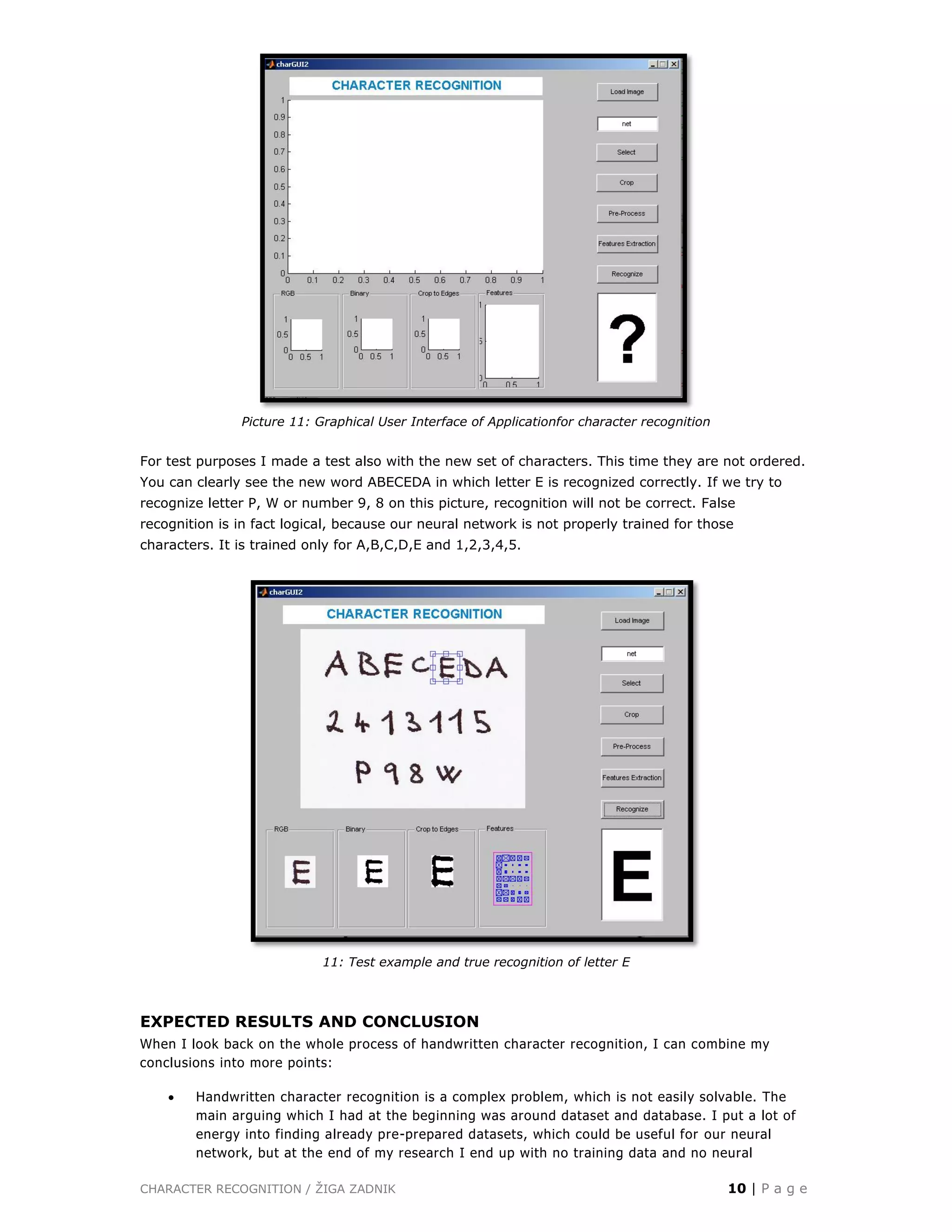 CHARACTER RECOGNITION / ŽIGA ZADNIK 10 | P a g e
Picture 11: Graphical User Interface of Applicationfor character recognition
For test purposes I made a test also with the new set of characters. This time they are not ordered.
You can clearly see the new word ABECEDA in which letter E is recognized correctly. If we try to
recognize letter P, W or number 9, 8 on this picture, recognition will not be correct. False
recognition is in fact logical, because our neural network is not properly trained for those
characters. It is trained only for A,B,C,D,E and 1,2,3,4,5.
11: Test example and true recognition of letter E
EXPECTED RESULTS AND CONCLUSION
When I look back on the whole process of handwritten character recognition, I can combine my
conclusions into more points:
 Handwritten character recognition is a complex problem, which is not easily solvable. The
main arguing which I had at the beginning was around dataset and database. I put a lot of
energy into finding already pre-prepared datasets, which could be useful for our neural
network, but at the end of my research I end up with no training data and no neural
 