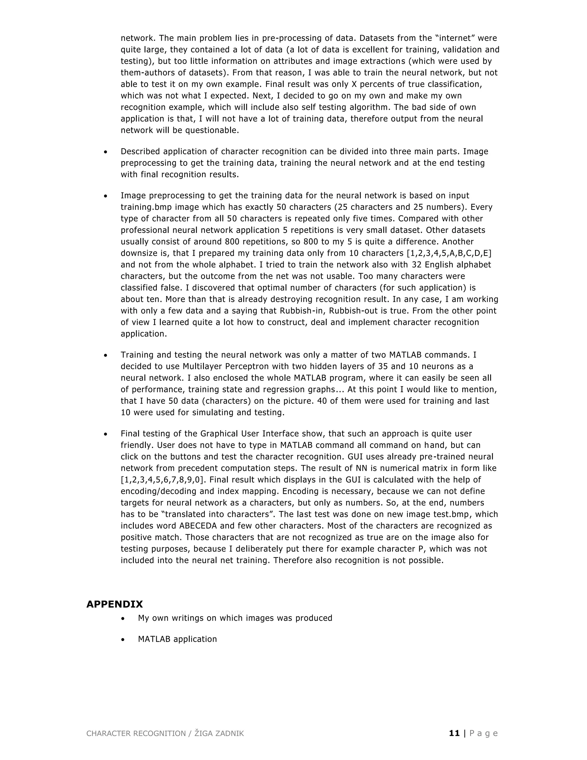CHARACTER RECOGNITION / ŽIGA ZADNIK 11 | P a g e
network. The main problem lies in pre-processing of data. Datasets from the “internet” were
quite large, they contained a lot of data (a lot of data is excellent for training, validation and
testing), but too little information on attributes and image extractions (which were used by
them-authors of datasets). From that reason, I was able to train the neural network, but not
able to test it on my own example. Final result was only X percents of true classification,
which was not what I expected. Next, I decided to go on my own and make my own
recognition example, which will include also self testing algorithm. The bad side of own
application is that, I will not have a lot of training data, therefore output from the neural
network will be questionable.
 Described application of character recognition can be divided into three main parts. Image
preprocessing to get the training data, training the neural network and at the end testing
with final recognition results.
 Image preprocessing to get the training data for the neural network is based on input
training.bmp image which has exactly 50 characters (25 characters and 25 numbers). Every
type of character from all 50 characters is repeated only five times. Compared with other
professional neural network application 5 repetitions is very small dataset. Other datasets
usually consist of around 800 repetitions, so 800 to my 5 is quite a difference. Another
downsize is, that I prepared my training data only from 10 characters [1,2,3,4,5,A,B,C,D,E]
and not from the whole alphabet. I tried to train the network also with 32 English alphabet
characters, but the outcome from the net was not usable. Too many characters were
classified false. I discovered that optimal number of characters (for such application) is
about ten. More than that is already destroying recognition result. In any case, I am working
with only a few data and a saying that Rubbish-in, Rubbish-out is true. From the other point
of view I learned quite a lot how to construct, deal and implement character recognition
application.
 Training and testing the neural network was only a matter of two MATLAB commands. I
decided to use Multilayer Perceptron with two hidden layers of 35 and 10 neurons as a
neural network. I also enclosed the whole MATLAB program, where it can easily be seen all
of performance, training state and regression graphs... At this point I would like to mention,
that I have 50 data (characters) on the picture. 40 of them were used for training and last
10 were used for simulating and testing.
 Final testing of the Graphical User Interface show, that such an approach is quite user
friendly. User does not have to type in MATLAB command all command on hand, but can
click on the buttons and test the character recognition. GUI uses already pre-trained neural
network from precedent computation steps. The result of NN is numerical matrix in form like
[1,2,3,4,5,6,7,8,9,0]. Final result which displays in the GUI is calculated with the help of
encoding/decoding and index mapping. Encoding is necessary, because we can not define
targets for neural network as a characters, but only as numbers. So, at the end, numbers
has to be “translated into characters”. The last test was done on new image test.bmp, which
includes word ABECEDA and few other characters. Most of the characters are recognized as
positive match. Those characters that are not recognized as true are on the image also for
testing purposes, because I deliberately put there for example character P, which was not
included into the neural net training. Therefore also recognition is not possible.
APPENDIX
 My own writings on which images was produced
 MATLAB application
 