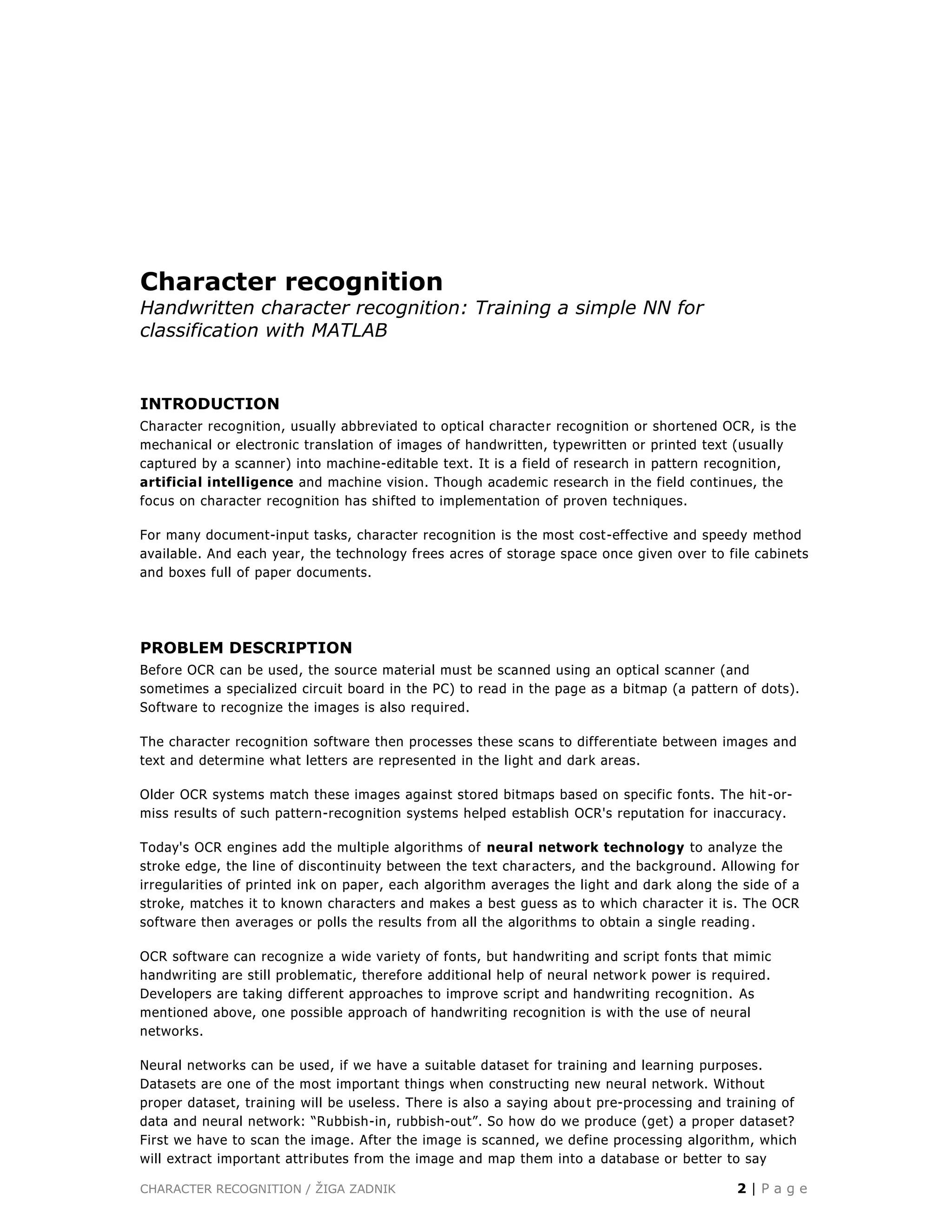 CHARACTER RECOGNITION / ŽIGA ZADNIK 2 | P a g e
Character recognition
Handwritten character recognition: Training a simple NN for
classification with MATLAB
INTRODUCTION
Character recognition, usually abbreviated to optical character recognition or shortened OCR, is the
mechanical or electronic translation of images of handwritten, typewritten or printed text (usually
captured by a scanner) into machine-editable text. It is a field of research in pattern recognition,
artificial intelligence and machine vision. Though academic research in the field continues, the
focus on character recognition has shifted to implementation of proven techniques.
For many document-input tasks, character recognition is the most cost-effective and speedy method
available. And each year, the technology frees acres of storage space once given over to file cabinets
and boxes full of paper documents.
PROBLEM DESCRIPTION
Before OCR can be used, the source material must be scanned using an optical scanner (and
sometimes a specialized circuit board in the PC) to read in the page as a bitmap (a pattern of dots).
Software to recognize the images is also required.
The character recognition software then processes these scans to differentiate between images and
text and determine what letters are represented in the light and dark areas.
Older OCR systems match these images against stored bitmaps based on specific fonts. The hit -or-
miss results of such pattern-recognition systems helped establish OCR's reputation for inaccuracy.
Today's OCR engines add the multiple algorithms of neural network technology to analyze the
stroke edge, the line of discontinuity between the text characters, and the background. Allowing for
irregularities of printed ink on paper, each algorithm averages the light and dark along the side of a
stroke, matches it to known characters and makes a best guess as to which character it is. The OCR
software then averages or polls the results from all the algorithms to obtain a single reading .
OCR software can recognize a wide variety of fonts, but handwriting and script fonts that mimic
handwriting are still problematic, therefore additional help of neural network power is required.
Developers are taking different approaches to improve script and handwriting recognition. As
mentioned above, one possible approach of handwriting recognition is with the use of neural
networks.
Neural networks can be used, if we have a suitable dataset for training and learning purposes.
Datasets are one of the most important things when constructing new neural network. Without
proper dataset, training will be useless. There is also a saying about pre-processing and training of
data and neural network: “Rubbish-in, rubbish-out”. So how do we produce (get) a proper dataset?
First we have to scan the image. After the image is scanned, we define processing algorithm, which
will extract important attributes from the image and map them into a database or better to say
 