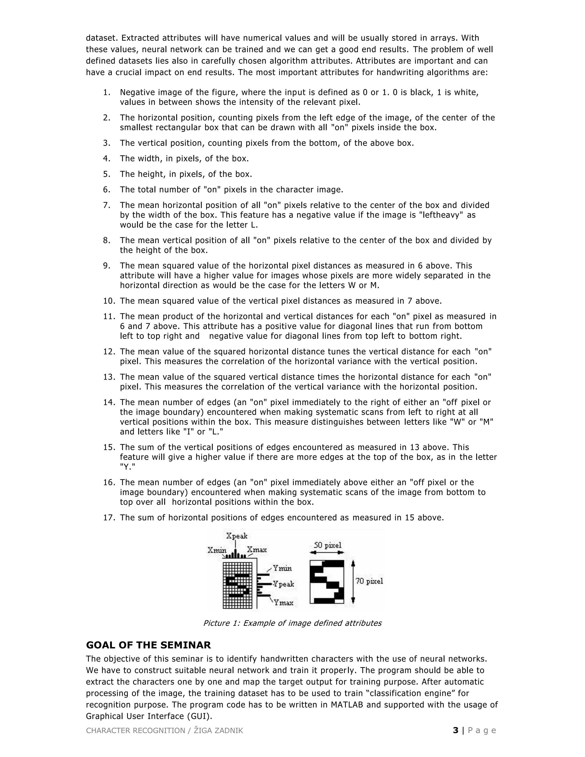 CHARACTER RECOGNITION / ŽIGA ZADNIK 3 | P a g e
dataset. Extracted attributes will have numerical values and will be usually stored in arrays. With
these values, neural network can be trained and we can get a good end results. The problem of well
defined datasets lies also in carefully chosen algorithm attributes. Attributes are important and can
have a crucial impact on end results. The most important attributes for handwriting algorithms are:
1. Negative image of the figure, where the input is defined as 0 or 1. 0 is black, 1 is white,
values in between shows the intensity of the relevant pixel.
2. The horizontal position, counting pixels from the left edge of the image, of the center of the
smallest rectangular box that can be drawn with all "on" pixels inside the box.
3. The vertical position, counting pixels from the bottom, of the above box.
4. The width, in pixels, of the box.
5. The height, in pixels, of the box.
6. The total number of "on" pixels in the character image.
7. The mean horizontal position of all "on" pixels relative to the center of the box and divided
by the width of the box. This feature has a negative value if the image is "leftheavy" as
would be the case for the letter L.
8. The mean vertical position of all "on" pixels relative to the center of the box and divided by
the height of the box.
9. The mean squared value of the horizontal pixel distances as measured in 6 above. This
attribute will have a higher value for images whose pixels are more widely separated in the
horizontal direction as would be the case for the letters W or M.
10. The mean squared value of the vertical pixel distances as measured in 7 above.
11. The mean product of the horizontal and vertical distances for each "on" pixel as measured in
6 and 7 above. This attribute has a positive value for diagonal lines that run from bottom
left to top right and negative value for diagonal lines from top left to bottom right.
12. The mean value of the squared horizontal distance tunes the vertical distance for each "on"
pixel. This measures the correlation of the horizontal variance with the vertical position.
13. The mean value of the squared vertical distance times the horizontal distance for each "on"
pixel. This measures the correlation of the vertical variance with the horizontal position.
14. The mean number of edges (an "on" pixel immediately to the right of either an "off pixel or
the image boundary) encountered when making systematic scans from left to right at all
vertical positions within the box. This measure distinguishes between letters like "W" or "M"
and letters like "I" or "L."
15. The sum of the vertical positions of edges encountered as measured in 13 above. This
feature will give a higher value if there are more edges at the top of the box, as in the letter
"Y."
16. The mean number of edges (an "on" pixel immediately above either an "off pixel or the
image boundary) encountered when making systematic scans of the image from bottom to
top over all horizontal positions within the box.
17. The sum of horizontal positions of edges encountered as measured in 15 above.
Picture 1: Example of image defined attributes
GOAL OF THE SEMINAR
The objective of this seminar is to identify handwritten characters with the use of neural networks.
We have to construct suitable neural network and train it properly. The program should be able to
extract the characters one by one and map the target output for training purpose. After automatic
processing of the image, the training dataset has to be used to train “classification engine” for
recognition purpose. The program code has to be written in MATLAB and supported with the usage of
Graphical User Interface (GUI).
 