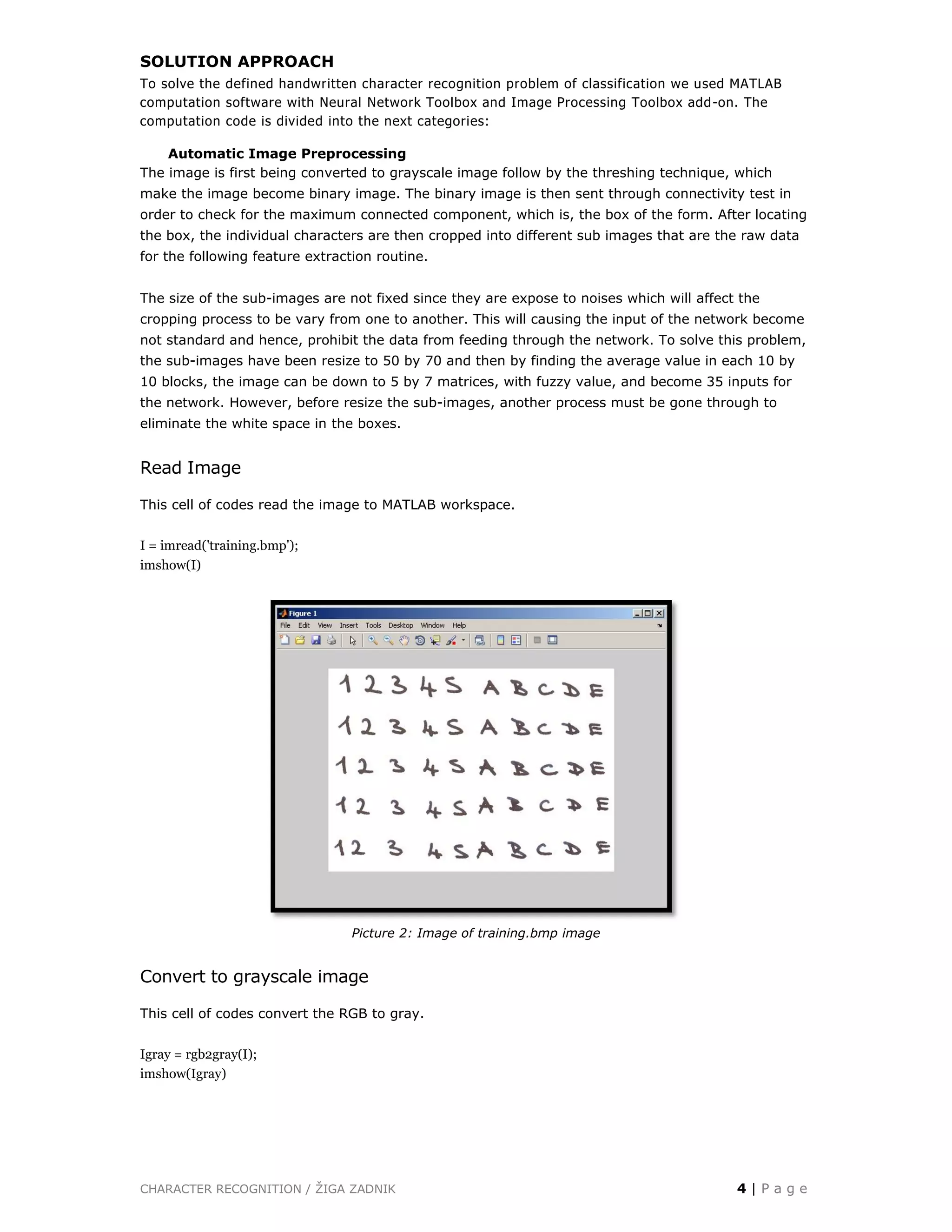 CHARACTER RECOGNITION / ŽIGA ZADNIK 4 | P a g e
SOLUTION APPROACH
To solve the defined handwritten character recognition problem of classification we used MATLAB
computation software with Neural Network Toolbox and Image Processing Toolbox add-on. The
computation code is divided into the next categories:
Automatic Image Preprocessing
The image is first being converted to grayscale image follow by the threshing technique, which
make the image become binary image. The binary image is then sent through connectivity test in
order to check for the maximum connected component, which is, the box of the form. After locating
the box, the individual characters are then cropped into different sub images that are the raw data
for the following feature extraction routine.
The size of the sub-images are not fixed since they are expose to noises which will affect the
cropping process to be vary from one to another. This will causing the input of the network become
not standard and hence, prohibit the data from feeding through the network. To solve this problem,
the sub-images have been resize to 50 by 70 and then by finding the average value in each 10 by
10 blocks, the image can be down to 5 by 7 matrices, with fuzzy value, and become 35 inputs for
the network. However, before resize the sub-images, another process must be gone through to
eliminate the white space in the boxes.
Read Image
This cell of codes read the image to MATLAB workspace.
I = imread('training.bmp');
imshow(I)
Picture 2: Image of training.bmp image
Convert to grayscale image
This cell of codes convert the RGB to gray.
Igray = rgb2gray(I);
imshow(Igray)
 