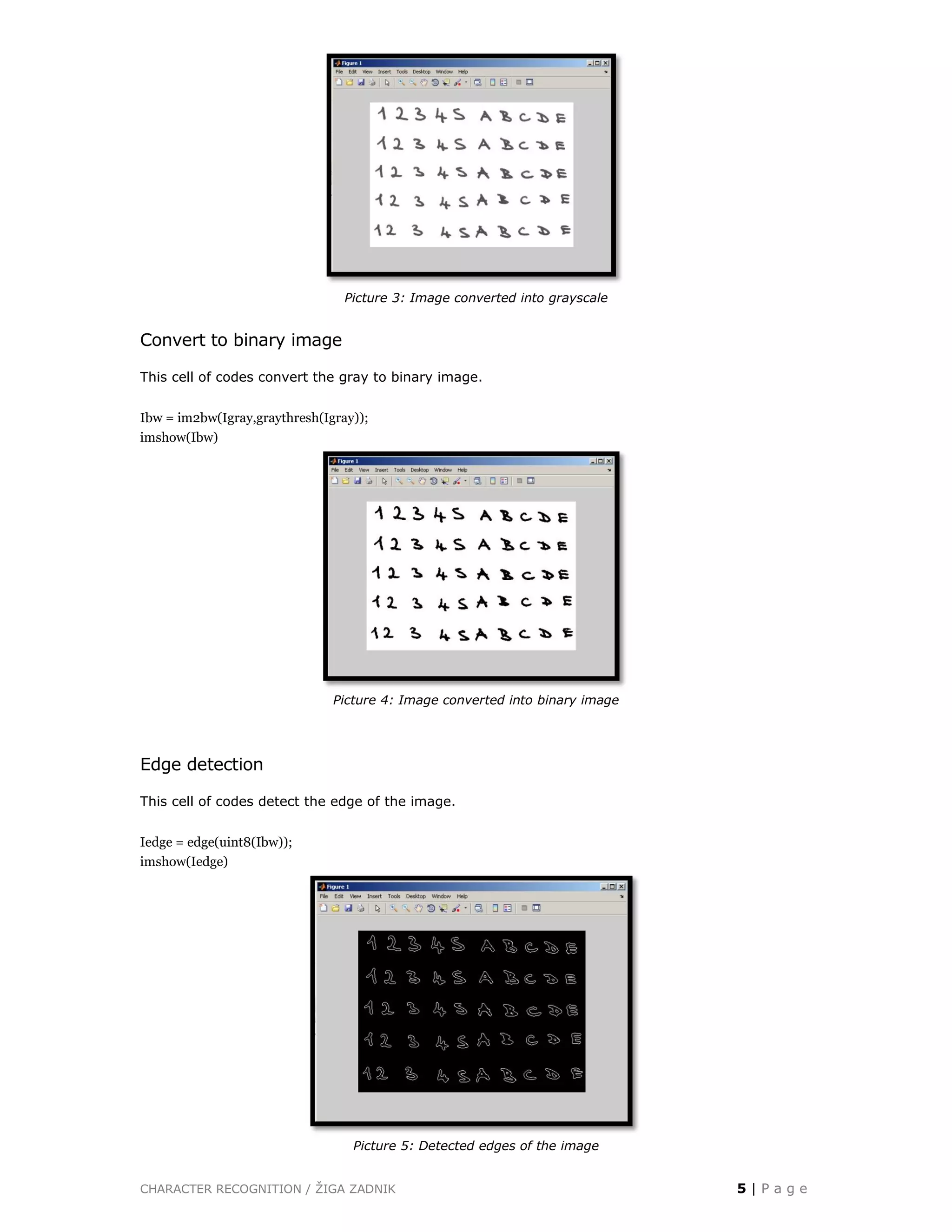 CHARACTER RECOGNITION / ŽIGA ZADNIK 5 | P a g e
Picture 3: Image converted into grayscale
Convert to binary image
This cell of codes convert the gray to binary image.
Ibw = im2bw(Igray,graythresh(Igray));
imshow(Ibw)
Picture 4: Image converted into binary image
Edge detection
This cell of codes detect the edge of the image.
Iedge = edge(uint8(Ibw));
imshow(Iedge)
Picture 5: Detected edges of the image
 