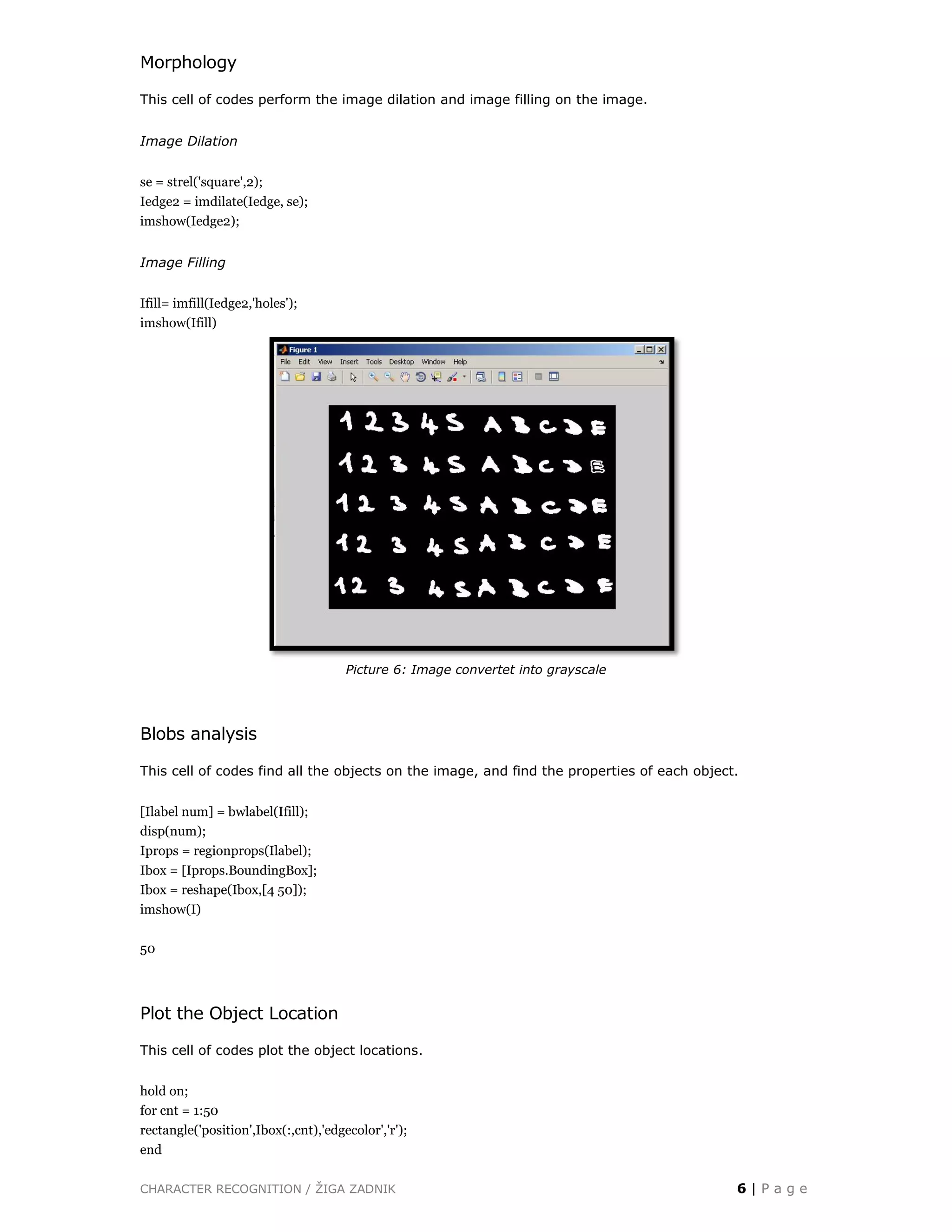 CHARACTER RECOGNITION / ŽIGA ZADNIK 6 | P a g e
Morphology
This cell of codes perform the image dilation and image filling on the image.
Image Dilation
se = strel('square',2);
Iedge2 = imdilate(Iedge, se);
imshow(Iedge2);
Image Filling
Ifill= imfill(Iedge2,'holes');
imshow(Ifill)
Picture 6: Image convertet into grayscale
Blobs analysis
This cell of codes find all the objects on the image, and find the properties of each object.
[Ilabel num] = bwlabel(Ifill);
disp(num);
Iprops = regionprops(Ilabel);
Ibox = [Iprops.BoundingBox];
Ibox = reshape(Ibox,[4 50]);
imshow(I)
50
Plot the Object Location
This cell of codes plot the object locations.
hold on;
for cnt = 1:50
rectangle('position',Ibox(:,cnt),'edgecolor','r');
end
 