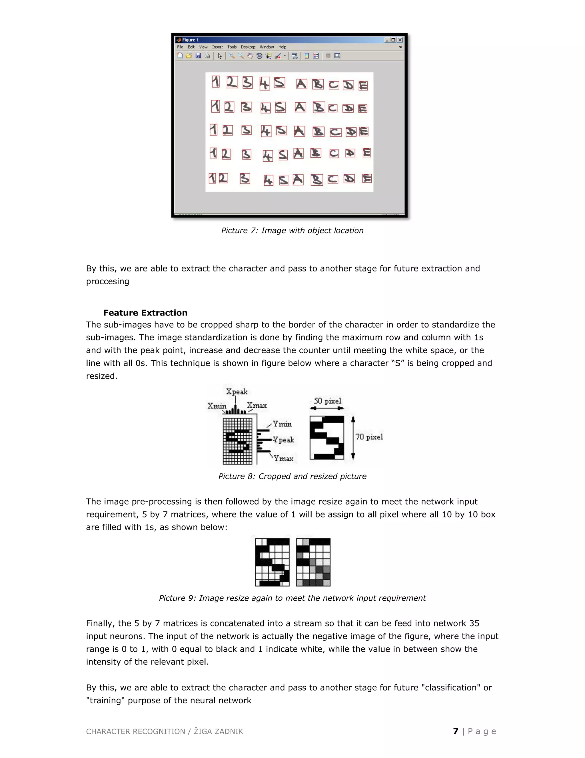 CHARACTER RECOGNITION / ŽIGA ZADNIK 7 | P a g e
Picture 7: Image with object location
By this, we are able to extract the character and pass to another stage for future extraction and
proccesing
Feature Extraction
The sub-images have to be cropped sharp to the border of the character in order to standardize the
sub-images. The image standardization is done by finding the maximum row and column with 1s
and with the peak point, increase and decrease the counter until meeting the white space, or the
line with all 0s. This technique is shown in figure below where a character “S” is being cropped and
resized.
Picture 8: Cropped and resized picture
The image pre-processing is then followed by the image resize again to meet the network input
requirement, 5 by 7 matrices, where the value of 1 will be assign to all pixel where all 10 by 10 box
are filled with 1s, as shown below:
Picture 9: Image resize again to meet the network input requirement
Finally, the 5 by 7 matrices is concatenated into a stream so that it can be feed into network 35
input neurons. The input of the network is actually the negative image of the figure, where the input
range is 0 to 1, with 0 equal to black and 1 indicate white, while the value in between show the
intensity of the relevant pixel.
By this, we are able to extract the character and pass to another stage for future "classification" or
"training" purpose of the neural network
 