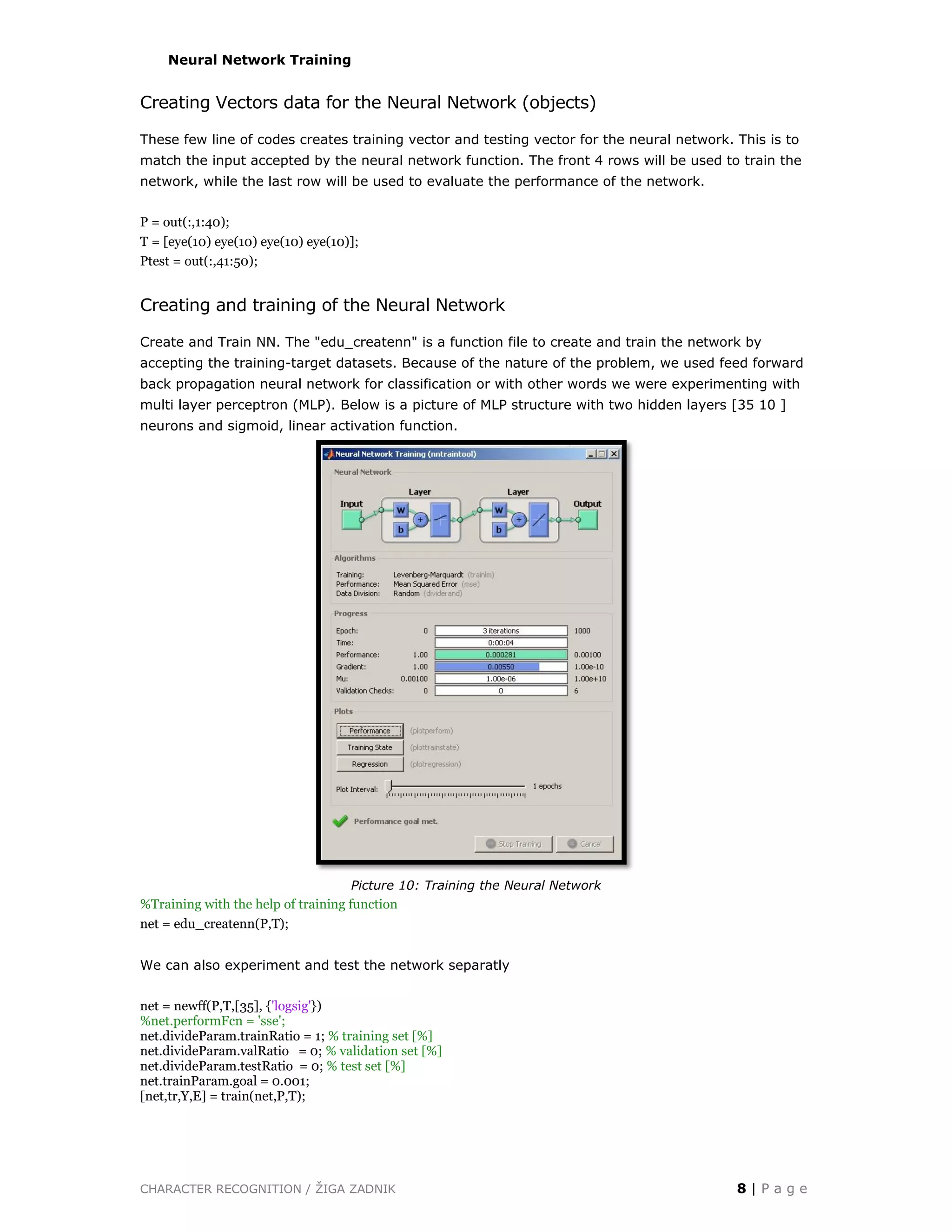 CHARACTER RECOGNITION / ŽIGA ZADNIK 8 | P a g e
Neural Network Training
Creating Vectors data for the Neural Network (objects)
These few line of codes creates training vector and testing vector for the neural network. This is to
match the input accepted by the neural network function. The front 4 rows will be used to train the
network, while the last row will be used to evaluate the performance of the network.
P = out(:,1:40);
T = [eye(10) eye(10) eye(10) eye(10)];
Ptest = out(:,41:50);
Creating and training of the Neural Network
Create and Train NN. The "edu_createnn" is a function file to create and train the network by
accepting the training-target datasets. Because of the nature of the problem, we used feed forward
back propagation neural network for classification or with other words we were experimenting with
multi layer perceptron (MLP). Below is a picture of MLP structure with two hidden layers [35 10 ]
neurons and sigmoid, linear activation function.
Picture 10: Training the Neural Network
%Training with the help of training function
net = edu_createnn(P,T);
We can also experiment and test the network separatly
net = newff(P,T,[35], {'logsig'})
%net.performFcn = 'sse';
net.divideParam.trainRatio = 1; % training set [%]
net.divideParam.valRatio = 0; % validation set [%]
net.divideParam.testRatio = 0; % test set [%]
net.trainParam.goal = 0.001;
[net,tr,Y,E] = train(net,P,T);
 