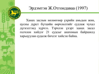Эрдэмтэн Ж.Отгондаваа (1997)
Ханах заслын нөлөөгөөр үхрийн амьдын жин,
цусны дүрст бүтцийн өөрчлөлтийг судлаж чухал
дүгнэлтэнд хүрчээ. Тэрчлэн үхэрт ханах засал
голчлон хийдэг 21 судсыг анатомын байршилд
харьцуулан судалж бичлэг хийсэн байна.
 