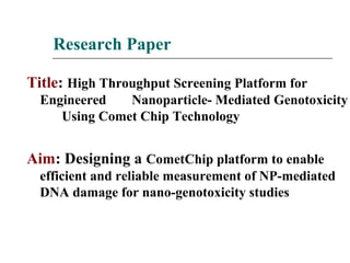 Research Paper
Title: High Throughput Screening Platform for
Engineered Nanoparticle- Mediated Genotoxicity
Using Comet Chip Technology
Aim: Designing a CometChip platform to enable
efficient and reliable measurement of NP-mediated
DNA damage for nano-genotoxicity studies
 