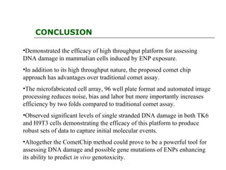 CONCLUSION
•Demonstrated the efficacy of high throughput platform for assessing
DNA damage in mammalian cells induced by ENP exposure.
•In addition to its high throughput nature, the proposed comet chip
approach has advantages over traditional comet assay.
•The microfabricated cell array, 96 well plate format and automated image
processing reduces noise, bias and labor but more importantly increases
efficiency by two folds compared to traditional comet assay.
•Observed significant levels of single stranded DNA damage in both TK6
and H9T3 cells demonstrating the efficacy of this platform to produce
robust sets of data to capture initial molecular events.
•Altogether the CometChip method could prove to be a powerful tool for
assessing DNA damage and possible gene mutations of ENPs enhancing
its ability to predict in vivo genotoxicity.
 