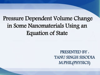 Pressure Dependent Volume Change
in Some Nanomaterials Using an
Equation of State
PRESENTED BY :
TANU SINGH SISODIA
M.PHIL(PHYSICS)
 