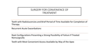 SURGERY FOR CONVENIENCE OF
TREATMENT
Teeth with Radiolucencies and Brief Period of Time Available for Completion of
Therapy
Recurrent Acute Exacerbations
Root Configurations Presenting a Strong Possibility of Failure If Treated
Nonsurgically
Teeth with Most Convenient Access Available by Way of the Apex
 