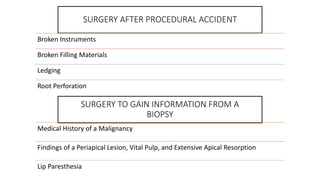 SURGERY AFTER PROCEDURAL ACCIDENT
Broken Instruments
Broken Filling Materials
Ledging
Root Perforation
SURGERY TO GAIN INFORMATION FROM A
BIOPSY
Medical History of a Malignancy
Findings of a Periapical Lesion, Vital Pulp, and Extensive Apical Resorption
Lip Paresthesia
 
