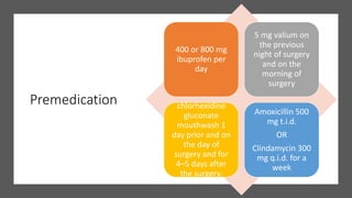 Premedication
400 or 800 mg
ibuprofen per
day
5 mg valium on
the previous
night of surgery
and on the
morning of
surgery
chlorhexidine
gluconate
mouthwash 1
day prior and on
the day of
surgery and for
4–5 days after
the surgery.
Amoxicillin 500
mg t.i.d.
OR
Clindamycin 300
mg q.i.d. for a
week
 