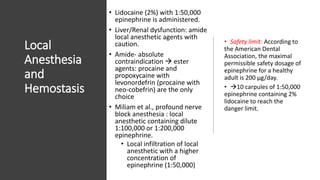 Local
Anesthesia
and
Hemostasis
• Lidocaine (2%) with 1:50,000
epinephrine is administered.
• Liver/Renal dysfunction: amide
local anesthetic agents with
caution.
• Amide- absolute
contraindication  ester
agents: procaine and
propoxycaine with
levonordefrin (procaine with
neo-cobefrin) are the only
choice
• Miliam et al., profound nerve
block anesthesia : local
anesthetic containing dilute
1:100,000 or 1:200,000
epinephrine.
• Local infiltration of local
anesthetic with a higher
concentration of
epinephrine (1:50,000)
• Safety limit: According to
the American Dental
Association, the maximal
permissible safety dosage of
epinephrine for a healthy
adult is 200 μg/day.
• 10 carpules of 1:50,000
epinephrine containing 2%
lidocaine to reach the
danger limit.
 