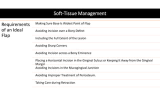 Soft-Tissue Management
Requirements
of an Ideal
Flap
Making Sure Base Is Widest Point of Flap
Avoiding Incision over a Bony Defect
Including the Full Extent of the Lesion
Avoiding Sharp Corners
Avoiding Incision across a Bony Eminence
Placing a Horizontal Incision in the Gingival Sulcus or Keeping It Away from the Gingival
Margin
Avoiding Incisions in the Mucogingival Junction
Avoiding Improper Treatment of Periosteum.
Taking Care during Retraction
 