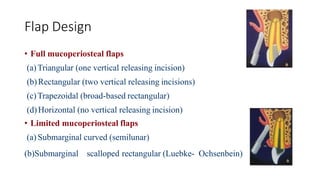 Flap Design
• Full mucoperiosteal flaps
(a)Triangular (one vertical releasing incision)
(b)Rectangular (two vertical releasing incisions)
(c)Trapezoidal (broad-based rectangular)
(d)Horizontal (no vertical releasing incision)
• Limited mucoperiosteal flaps
(a) Submarginal curved (semilunar)
(b)Submarginal scalloped rectangular (Luebke- Ochsenbein)
 