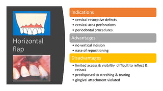 Horizontal
flap
Indications
• cervical resorptive defects
• cervical area perforations
• periodontal procedures
Advantages
• no vertical incision
• ease of repositioning
Disadvantages
• limited access & visibiltiy difficult to reflect &
retract
• predisposed to streching & tearing
• gingival attachment violated
 