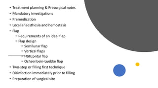 • Treatment planning & Presurgical notes
• Mandatory investigations
• Premedication
• Local anaesthesia and hemostasis
• Flap
• Requirements of an ideal flap
• Flap design
• Semilunar flap
• Vertical flaps
• Horizontal flap
• Ochsenbein-Luebke flap
• Two-step or filling first technique
• Disinfection immediately prior to filling
• Preparation of surgical site
 
