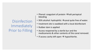 Disinfection
Immediately
Prior to Filling
• Phenol: coagulant of protein halt periapical
bleeding
• 95% alcohol: hydrophilic canal quite free of water.
• treatment site is swabbed with a local disinfectant
• Rubber dam is applied
• Access reopened by a sterile bur and the
medicaments & other contents of the canal removed.
• If access cavity left open  hypochlorite.
 