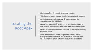 Locating the
Root Apex
• Obvious defect  smallest surgical curette.
• Thin layer of bone sharp tip of the endodontic explorer
• no defect or no radiolucency  premeasured file +
scalpel with a size 15 blade
• Lesion not exposed A no. 557 or 700 bur is placed in
the airotor, and by using a brush stroke with water spray
• Defect not found after bone removal  Radiograph using
GP, silver point
• Most endodontists prefer to go in for Impact air 45°
handpiece and Lindeman bur or #6 or #8 round bur or
#57 fissure bur for an effective atraumatic osteotomy
 