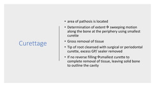 Curettage
• area of pathosis is located
• Determination of extent sweeping motion
along the bone at the periphery using smallest
curette
• Gross removal of tissue
• Tip of root cleansed with surgical or periodontal
curette, excess GP/ sealer removed
• If no reverse fillingsmallest curette to
complete removal of tissue, leaving solid bone
to outline the cavity
 