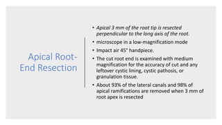 Apical Root-
End Resection
• Apical 3 mm of the root tip is resected
perpendicular to the long axis of the root.
• microscope in a low-magnification mode
• Impact air 45° handpiece.
• The cut root end is examined with medium
magnification for the accuracy of cut and any
leftover cystic lining, cystic pathosis, or
granulation tissue.
• About 93% of the lateral canals and 98% of
apical ramifications are removed when 3 mm of
root apex is resected
 
