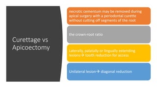 Curettage vs
Apicoectomy
necrotic cementum may be removed during
apical surgery with a periodontal curette
without cutting off segments of the root
the crown-root ratio
Laterally, palatally or lingually extending
lesions tooth reduction for access
Unilateral lesion diagonal reduction
 