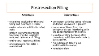 Postresection Filling
Advantages
• total time involved for the canal
filling and curettage is lesser
• easier to locate a difficult-to-find
apex
• Broken instrument or filling
fragment may be surgically
removed before canal filling
• entire canal receives a filling
• original crown-root ratio is
maintained
Disadvantages
• time spent with the tissue reflected
and bone uncovered is greater
• presence of blood from the
periapical tissues interfering with
the condensation of the cones
• less dense filling because often
there is no solid dentinal matrix to
pack against.
• No radiograph taken no
additional information
• no rubber dam
 