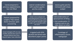Canal prepared in
previous appointment,
but not filled
Patient prepared for
surgery. Flap raised,
bone removal, apex
uncovering
Canal enlarged, GP one size
smaller placed into canal 
should extend max 2mm
beyond apex, have retention
irrigated with 95%
alcohol and dried with
absorbent paper points
master cone is placed and
protruding portion of the cone
is seized with the locking cotton
pliers and pulled apically to gain
as tight a fit as possible within
the canal.
Lateral condensation
with auxiliary gutta-
percha cones
excess gutta-percha
removed with sharp
scalpel
Cold condensation of
apical portion of filling
• Hot condensation 
improve seal on one
side; distort on other
Curettage of
inflammatory tissue,
radiograph
 