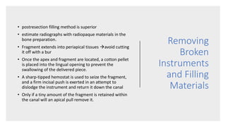 Removing
Broken
Instruments
and Filling
Materials
• postresection filling method is superior
• estimate radiographs with radiopaque materials in the
bone preparation.
• Fragment extends into periapical tissues avoid cutting
it off with a bur
• Once the apex and fragment are located, a cotton pellet
is placed into the lingual opening to prevent the
swallowing of the delivered piece.
• A sharp-tipped hemostat is used to seize the fragment,
and a firm incisal push is exerted in an attempt to
dislodge the instrument and return it down the canal
• Only if a tiny amount of the fragment is retained within
the canal will an apical pull remove it.
 