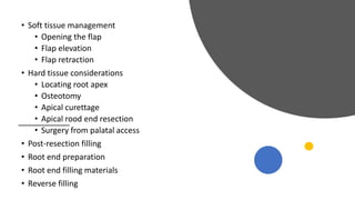 • Soft tissue management
• Opening the flap
• Flap elevation
• Flap retraction
• Hard tissue considerations
• Locating root apex
• Osteotomy
• Apical curettage
• Apical rood end resection
• Surgery from palatal access
• Post-resection filling
• Root end preparation
• Root end filling materials
• Reverse filling
 