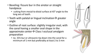 • Beveling: fissure bur in the airotor or straight
handpiece
• cutting from mesial to distal surface at 450 angle to the
long axis of tooth.
• Teeth with palatal or lingual inclination greater
angle
• Outline of root surface: slightly irregular oval, with
the canal having a smaller oval shape in the
approximate center Class I occlusal amalgam
preparation
• no. 33½ bur or ultrasonic tip down into the canal for a
minimum of 1 mm but preferably at least 2 to 3 mm
 