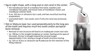 • figure-eight shape, with a long oval or slot canal in the center.
• the mesiobuccal root of a maxillary first molar, maxillary and
mandibular bicuspids, and mesial roots of mandibular molars and
mandibular anterior teeth.
• A no. 33½ bur or ultrasonic tip is used, and two round but touching
preparations
• onerooted tooth - two canals, even if only one canal was previously
filled
• Slot or Matsura type: bur used perpendicularly to the long axis
of the tooth and requires much less tooth and/or periapical
bone removal.
• Removal of root structure will lead to an inadequate crown-root ratio
• no. 700 bur in the straight handpiece or airotor. Starting at the apex of
the tooth, the bur is brought toward the cervical margin
approximately 2 mm, leaving a trough of tooth structure missing.
• no. 33½ or 35 bur or ultrasonic tipundercuts for the retention of the
filling material.
 